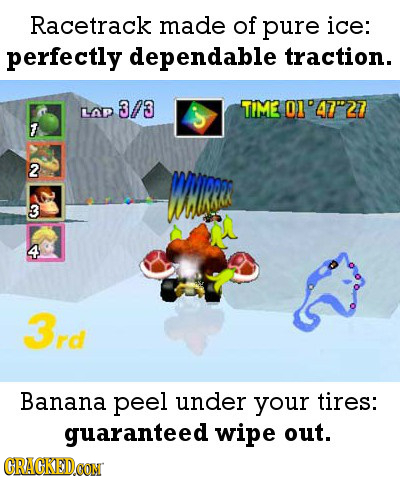 Racetrack made of pure ice: perfectly dependable traction. 3/3 TiME O1'4727 LAP 7 2 WHLRSA 3 4 3rd Banana peel under your tires: guaranteed wipe out.