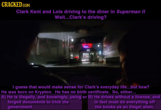 CRACKED.COM Clark Kent and Lois driving to the diner in Superman Wait... .Clark's driving? T I guess that woUlD make sense for Clark's everyday life..