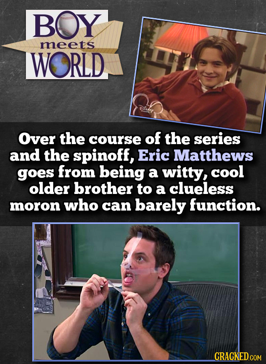 BOY meets WORLD Over the course of the series and the spinoff, Eric Matthews goes from being a witty, cool older brother to a clueless moron who can b