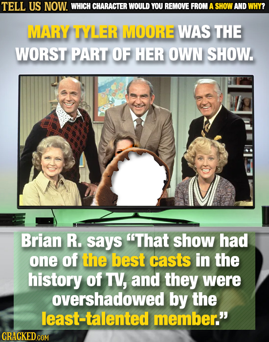 TELL US NOW. WHICH CHARACTER WOULD YOU REMOVE FROM A SHOW AND WHY? MARY TYLER MOORE WAS THE WORST PART OF HER OWN SHOW. Brian R. says That show had o