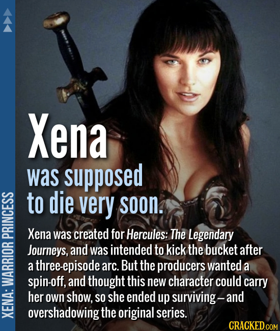 Xena was supposed to die very soon. Xena was created for Hercules: The Legendary Journeys, and was intended to kick the bucket after a three-epi