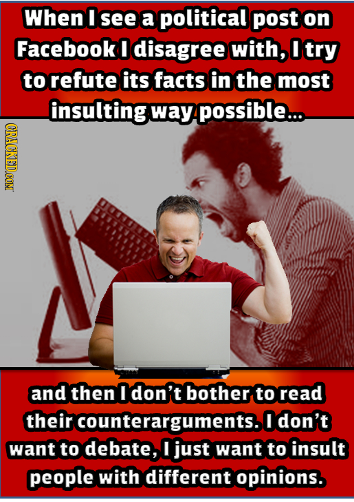 When I see a political post on Facebook I disagree with, I try to refute its facts in the most insulting way possible... and then I don't bother to re