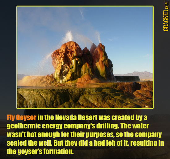 CRACKED COM Fly Geyser in the Nevada Desert was created by a geothermic energy company's drilling. The water wasn't hot enough for their purposes, SO