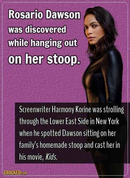 Rosario Dawson was discovered while hanging out on her stoop. Screenwriter Harmony Korine was strolling through the Lower East Side in New York when h