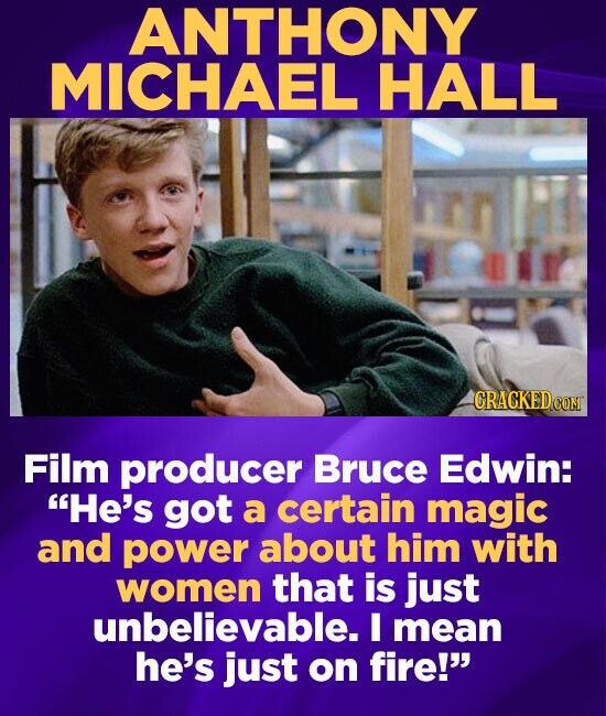ANTHONY MICHAEL HALL CRACKEDC CONT Film producer Bruce Edwin: He's got a certain magic and power about him with women that is just unbelievable. I me