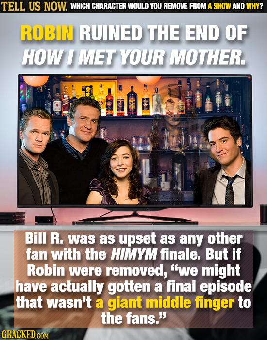 TELL US NOW. WHICH CHARACTER WOULD YOU REMOVE FROM A SHOW AND WHY? ROBIN RUINED THE END OF HOW I MET YOUR MOTHER. Bill R. was as upset as any other fa