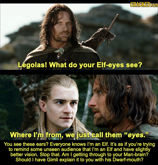 GRAGKEDOON Legolas! What do your Elf-eyes see? Where I'm from, we just call them eyes. You see these ears? Everyone knows I'm an Elf. It's as if you