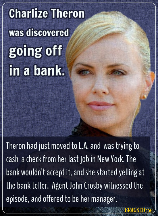 Charlize Theron was discovered going off in a bank. Theron had just moved to L.A. and was trying to cash a check from her last job in New York. The ba
