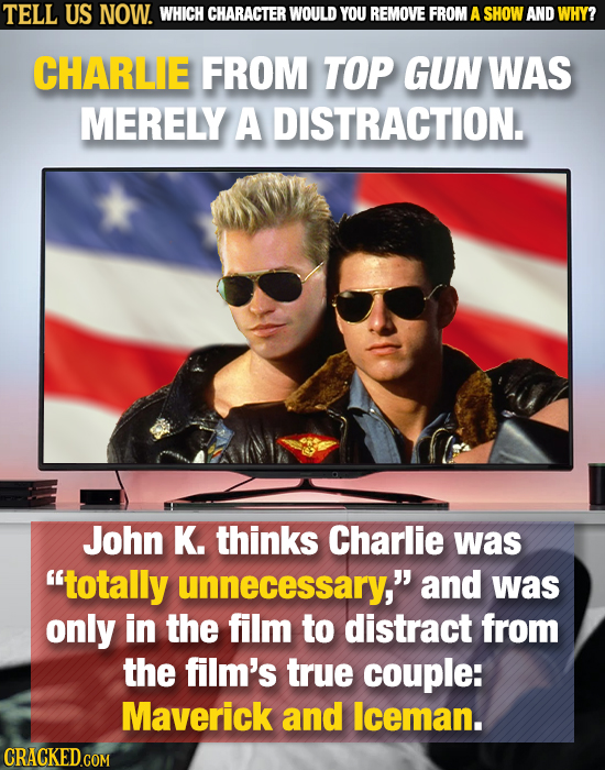 TELL US NOW. WHICH CHARACTER WOULD YOU REMOVE FROM A SHOW AND WHY? CHARLE FROM TOP GUN WAS MERELY A DISTRACTION. John K. thinks Charlie was totally u