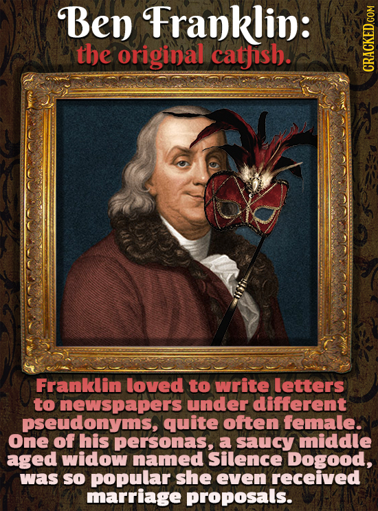 Ben Franklin: the original cathish. Franklin loved to write letters to newspapers under different pseudonyms, quite often female. One of his personas,