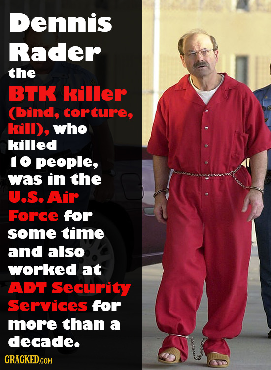 Dennis Rader the BTK killer (bind, torture, kill), who killed IO people, was in the U.S. Air Force for some time and also worked at ADT Security Servi