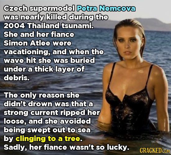 Czech supermodel Petra Nemcova was nearly killed during the 2004 Thailand tsunami. She and her fiance Simon Atlee were vacationing, and when the wave