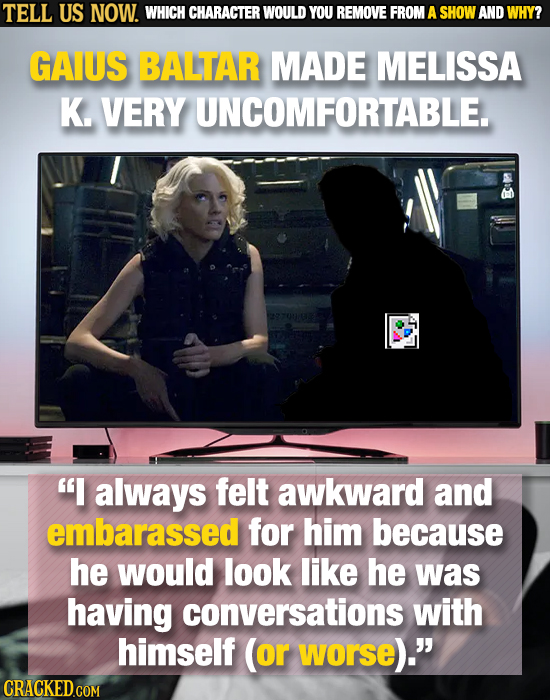 TELL US NOW. WHICH CHARACTER WOULD YOU REMOVE FROM A SHOW AND WHY? GAIUS BALTAR MADE MELISSA K. VERY UNCOMFORTABLE. always felt awkward and embarass