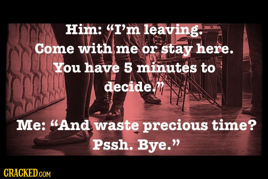 Him: I'm leaving. Come with me or stay here. You have 5 minutes to decidem Me: And waste precious time? Pssh. Bye. CRACKED.COM