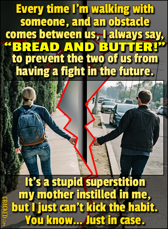 Every time I'm walking with someone, and an obstacle comes between US, I always say, BREAD AND BUTTER!' to prevent the two of us from having a fight