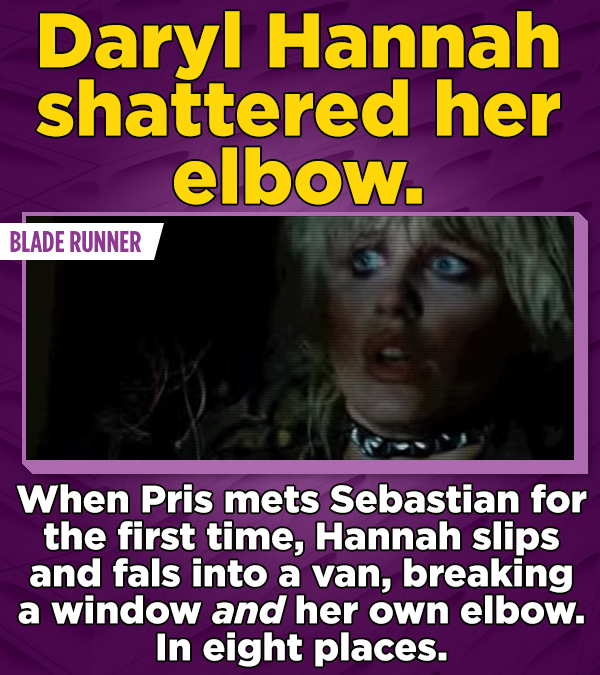 Daryl Hannah shattered her elbow. BLADE RUNNER When Pris mets Sebastian for the first time, Hannah slips and fals into a van, breaking a window and her own elbow. In eight places.