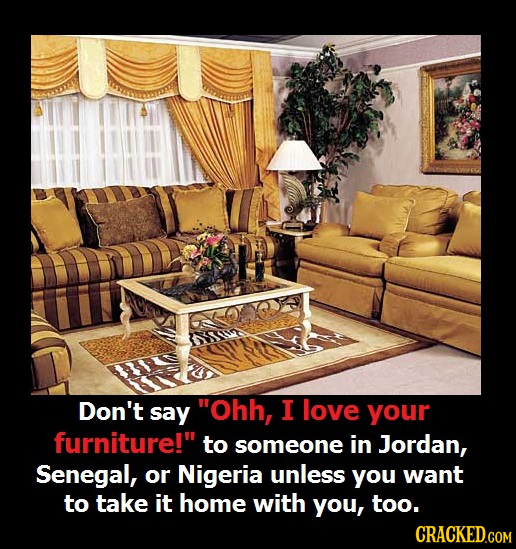 Don't say Ohh, I love your furniture! to someone in Jordan, Senegal, or Nigeria unless you want to take it home with you, too. 