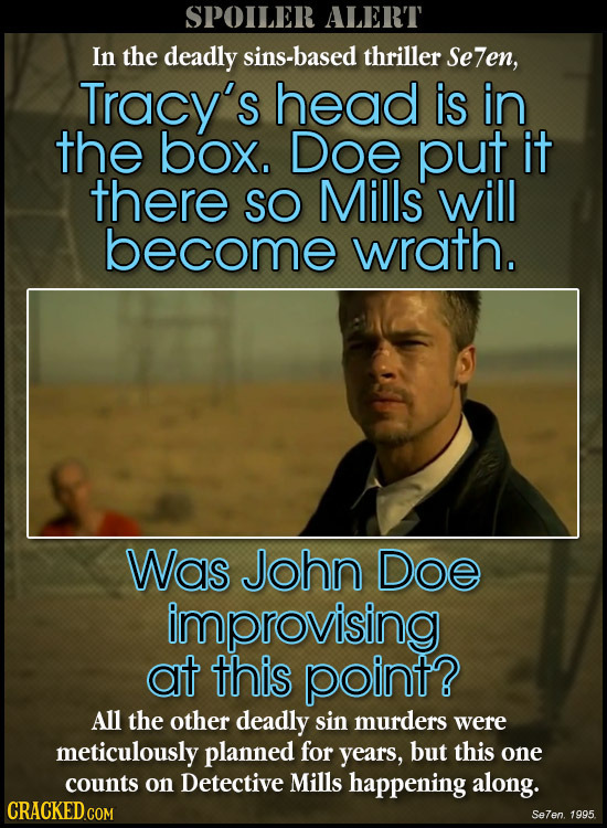 SPOILER ALERT In the deadly sins-based thriller Se7en, Tracy's head is in the box. Doe put it there SO Mills will become wrath. Was John Doe improvisi