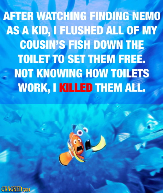 AFTER WATCHING FINDING NEMO AS A KID, FLUSHED ALL OF MY COUSIN'S FISH DOWN THE TOILET TO SET THEM FREE. NOT KNOWING HOW TOILETS WORK, I KILLED THEM AL