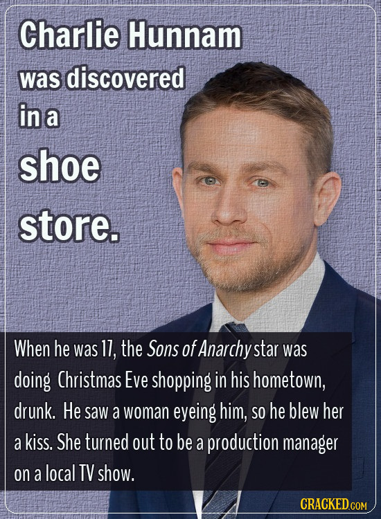 Charlie Hunnam was discovered in a shoe store. When he was 11, the Sons of Anarchy star was doing Christmas Eve shopping in his hometown, drunk. He sa