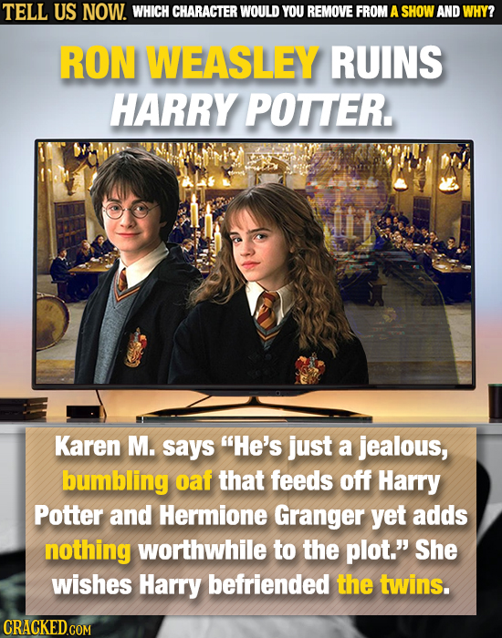 TELL US NOW. WHICH CHARACTER WOULD YOU REMOVE FROM A SHOW AND WHY? RON WEASLEY RUINS HARRY POTTER Karen M. says He's just a jealous, bumbling oaf tha