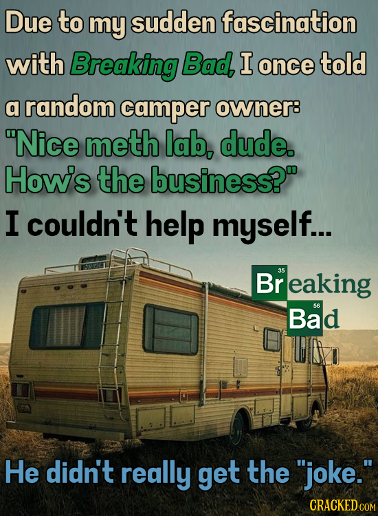 Due to my sudden fascination with Breaking Bad I once told a random camper OWner8 Nice meth lab, dude. Howis the business? I couldn't help myself...