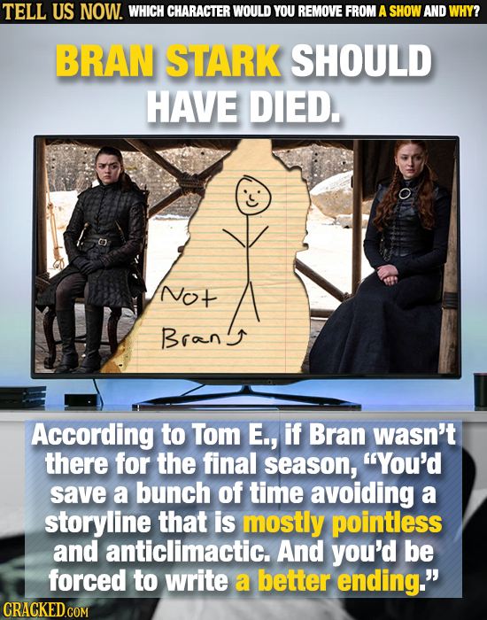 TELL US NOW. WHICH CHARACTER WOULD YOU REMOVE FROM A SHOW AND WHY? BRAN STARK SHOULD HAVE DIED. Not Brang According to Tom E., if Bran wasn't there fo