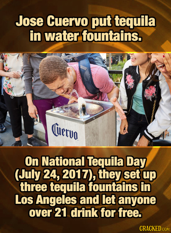 Jose Cuervo put tequila in water fountains. uervo On National Tequila Day (July 24, 2017), they set up three tequila fountains in Los Angeles and let 