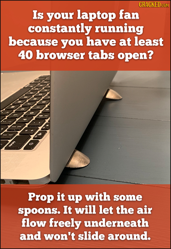 CRACKED COM Is your laptop fan constantly running because you have at least 40 browser tabs open? Prop it up with some spoons. It will let the air flo