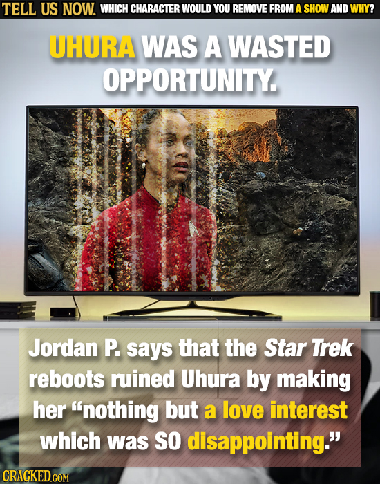TELL US NOW. WHICH CHARACTER WOULD YOU REMOVE FROM A SHOW AND WHY? UHURA WAS A WASTED OPPORTUNITY. Jordan P. says that the Star Trek reboots ruined Uh