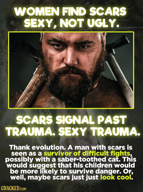 WOMEN FIND SCARS SEXY, NOT UGLY. SCARS SIGNAL PAST TRAUMA. SEXY TRAUMA. Thank evolution. A man with scars is seen as a survivor of difficult fights, p