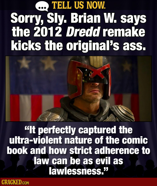 TELL US NOW. SorrY, Sly. Brian W. says the 2012 Dredd remake kicks the original's ass. It perfectly captured the ultra-violent nature of the comic bo