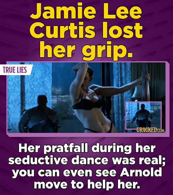 Jamie Lee Curtis lost her grip. TRUE LIES CRACKEDCO Her pratfall during her seductive dance was real; you can even see Arnold move to help her.