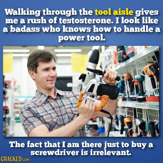 Walking through the tool aisle gives me a rush of testosterone. I look like a badass who knows how to handle a power tool. The fact that I am there ju