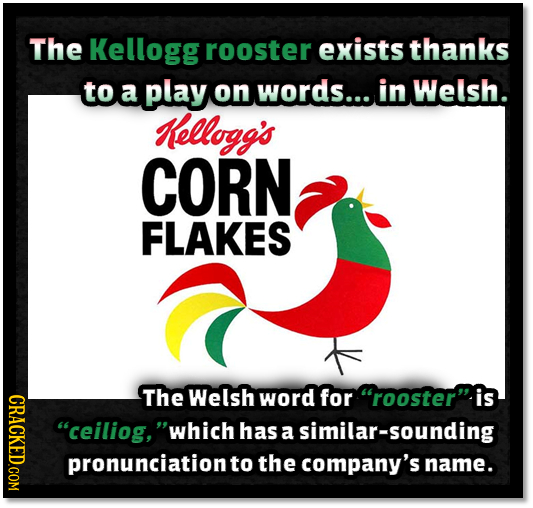 The Kellogg rooster exists thanks to a play on words.... in Welsh. Kellogg's CORN FLAKES ORAOT The Welsh word for rooster is ceiliog, which has a