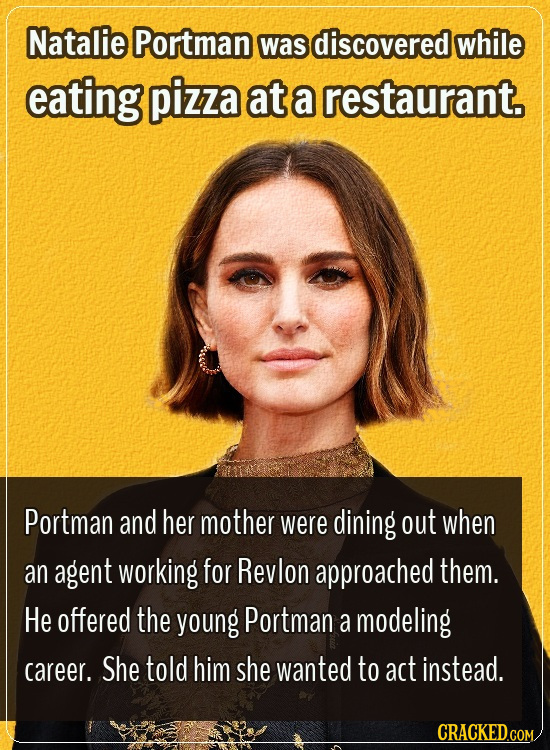 Natalie Portman was discovered while eating pizza at a restaurant. Portman and her mother were dining out when an agent working for Revlon approached