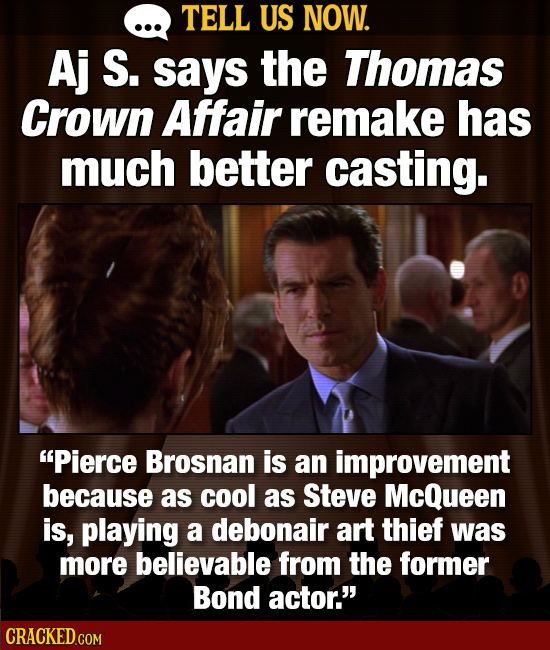 TELL US NOW. Aj S. says the Thomas Crown Affair remake has much better casting. Pierce Brosnan is an improvement because as cool as Steve McQueen is,