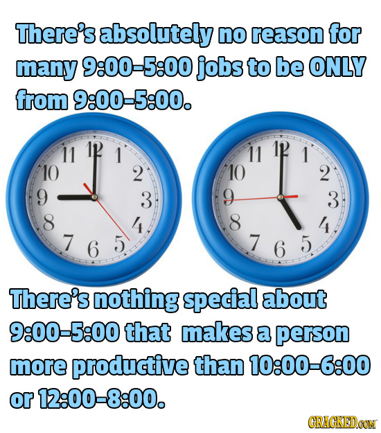 There's absolutely no reason for many 9:00-5:00 jobs to be ONLY from 9:00-5:00. 11 1 11 1 10 2 10 2 9 3 9 3 8 4 8 4 7 6 5 7 6 5 7 6 There's nothing sp