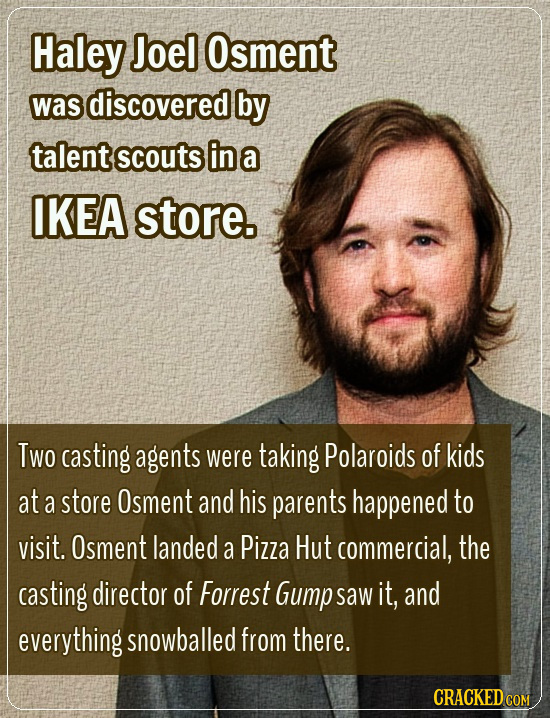 Haley Joel Osment was discovered by talent scouts in a IKEA store. Two casting agents were taking Polaroids of kids at a store Osment and his parents