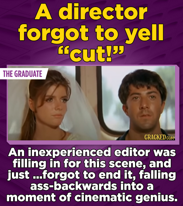 A director forgot to yell cut! THE GRADUATE CRACKED.COM An inexperienced editor was filling in for this scene, and just . ..forgot to end it, falling ass-backwards into a moment of cinematic genius.
