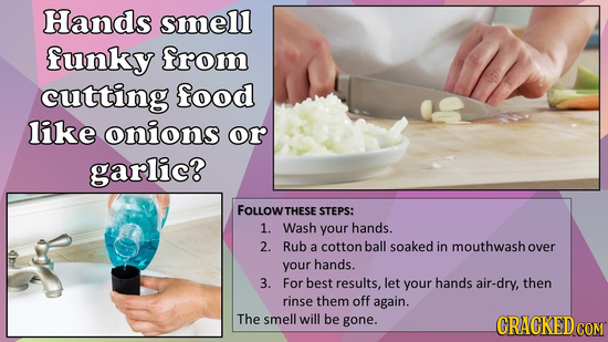Hands smell funky from cutting food like onions or garlic? FOLLOWTHESE STEPS: 1. Wash your hands. 2. Rub a cotton ball soaked in mouthwashover your ha
