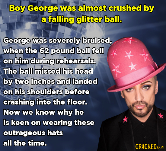Boy George was almost crushed by a falling glitter ball. George was severely bruised, when the 62 pound ball fell on him during rehearsals. The ball m
