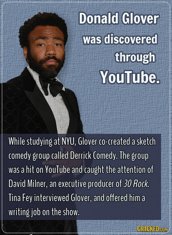 Donald Glover was discovered through YouTube. While studying at NYU, Glover co-created a sketch comedy group called Derrick Comedy. The group was a hi