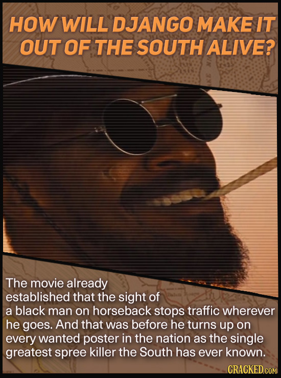 HOW WILL DJANGO MAKE IT OUT OF THE SOUTH ALIVE? The movie already established that the sight of a black man on horseback stops traffic wherever he goe