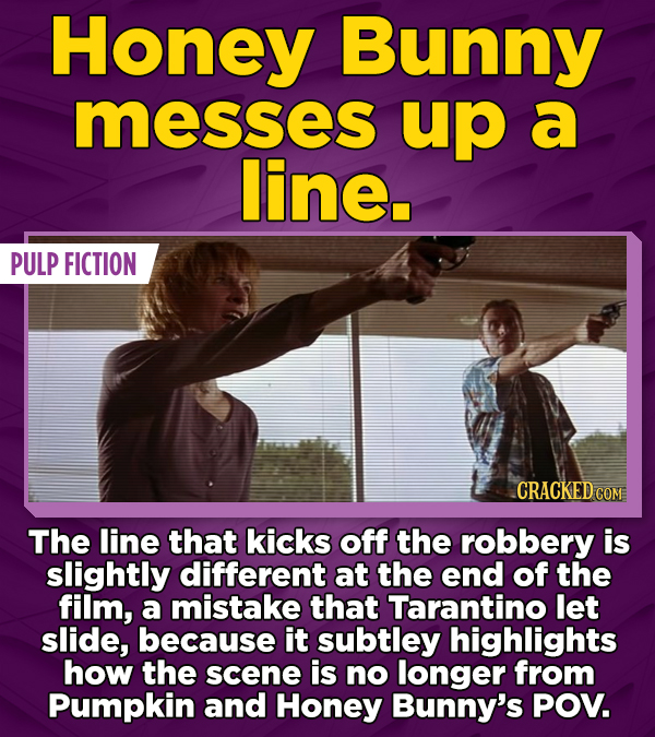 Honey Bunny messes up a line. PULP FICTION CRACKED COM The line that kicks off the robbery is slightly different at the end of the film, a mistake that Tarantino let slide, because it subtley highlights how the scene is no longer from Pumpkin and Honey Bunny's POV.