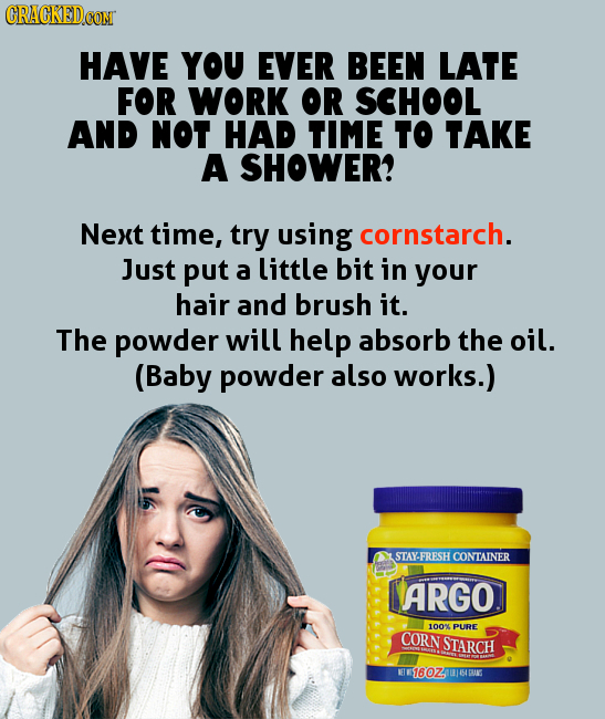 HAVE YOU EVER BEEN LATE FOR WORK OR SCHOOL AND NOT HAD TIME to TAKE A SHOWER? Next time, try using cornstarch. Just put a little bit in your hair and