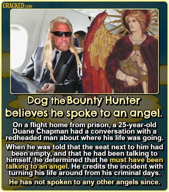 CRACKED CON COM Dog the Bounty Hunter believes he spoke to an angel. On a flight home from prison, a 25-year-old Duane Chapman had a conversation with