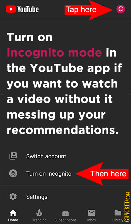 Youtube Tap here C Turn on Incognito mode in the YouTube app if you want to watch a video without it messing up your recommendations. Switch account T