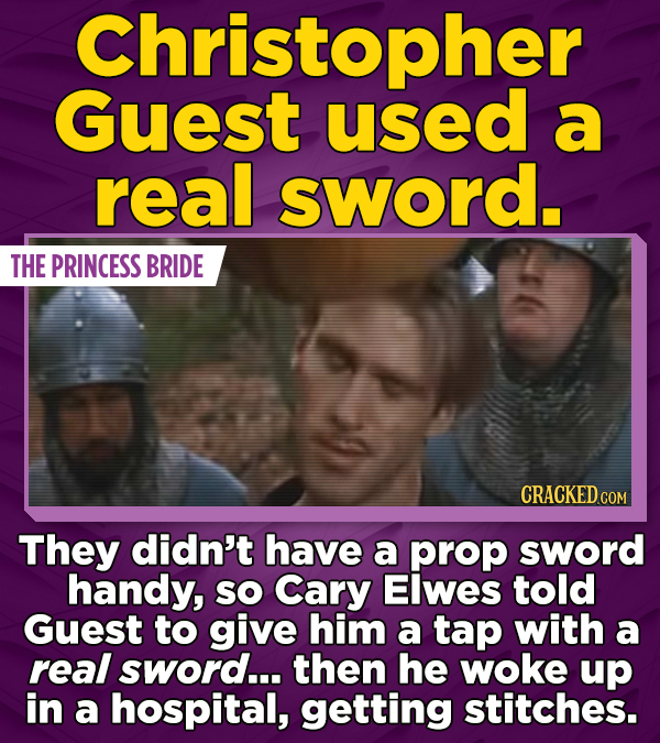 Christopher Guest used a real sword. THE PRINCESS BRIDE They didn't have a prop sword handy, SO Cary Elwes told Guest to give him a tap with a real sword... then he woke up in a hospital, getting stitches.