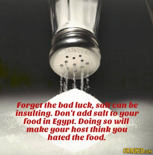 STAINEES Forget the bad luck, sall can be insulting. Don't add salt to your food in Egypt. Doing so will make your host think you hated the food. 